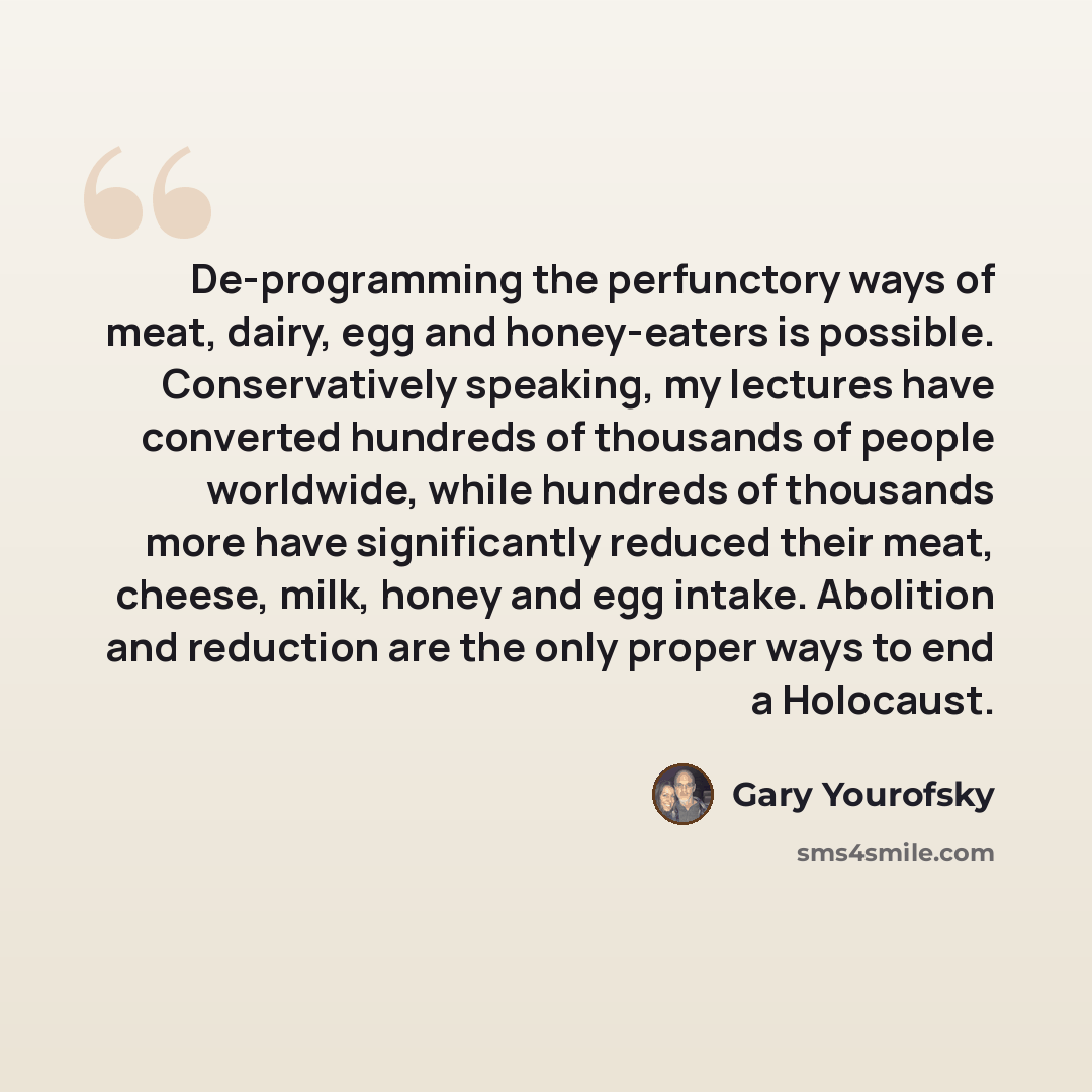 “De-programming the perfunctory ways of meat, dairy, egg and honey-eaters is possible. Conservatively speaking, my lectures have converted hundreds of thousands of people worldwide, while hundreds of thousands more have significantly reduced their meat, cheese, milk, honey and egg intake. Abolition…” quote by Gary Yourofsky