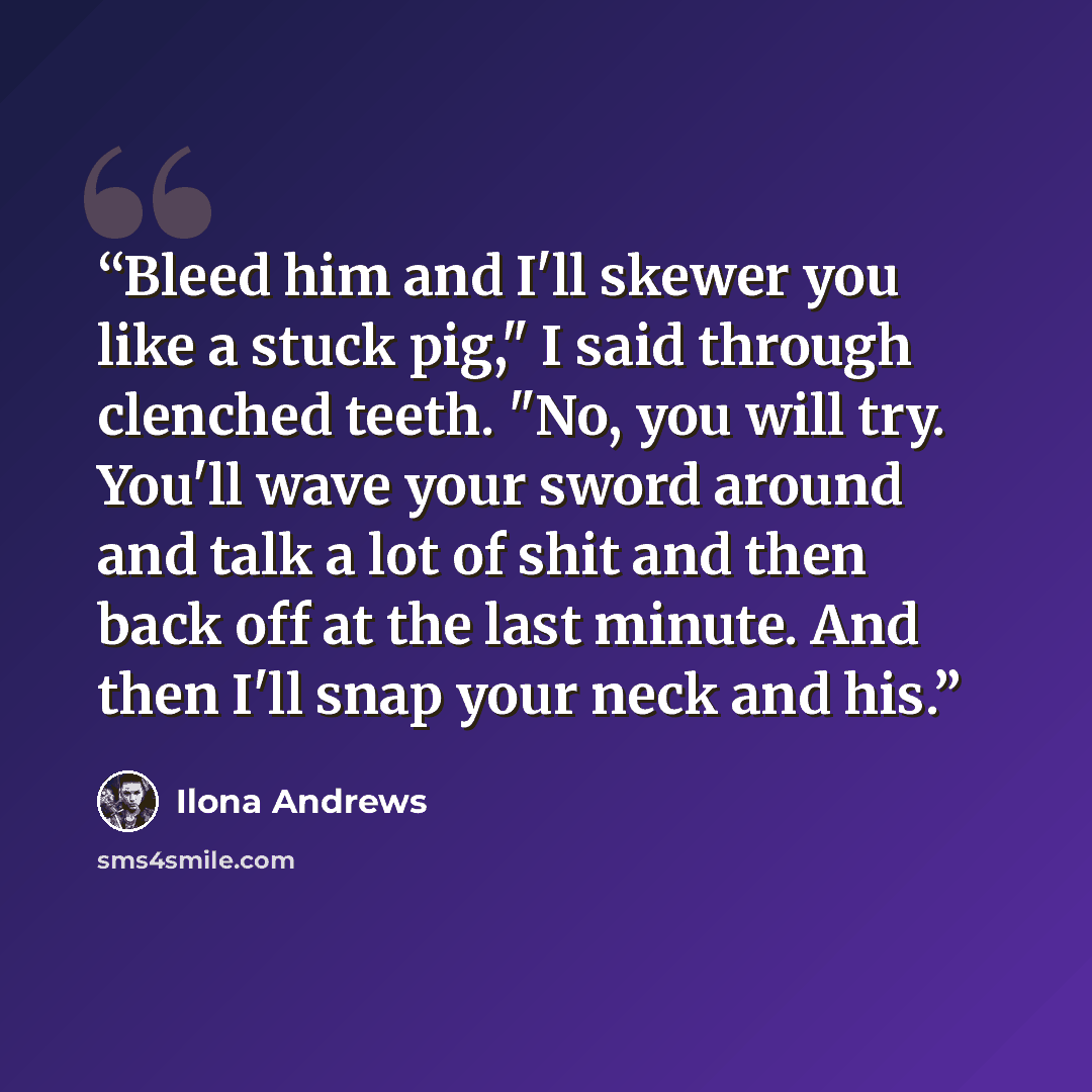 “Bleed him and I'll skewer you like a stuck pig," I said through clenched teeth. "No, you will try. You'll wave your sword around and talk a lot of shit and then back off at the last minute. And then I'll snap your neck and his.” quote by Ilona Andrews