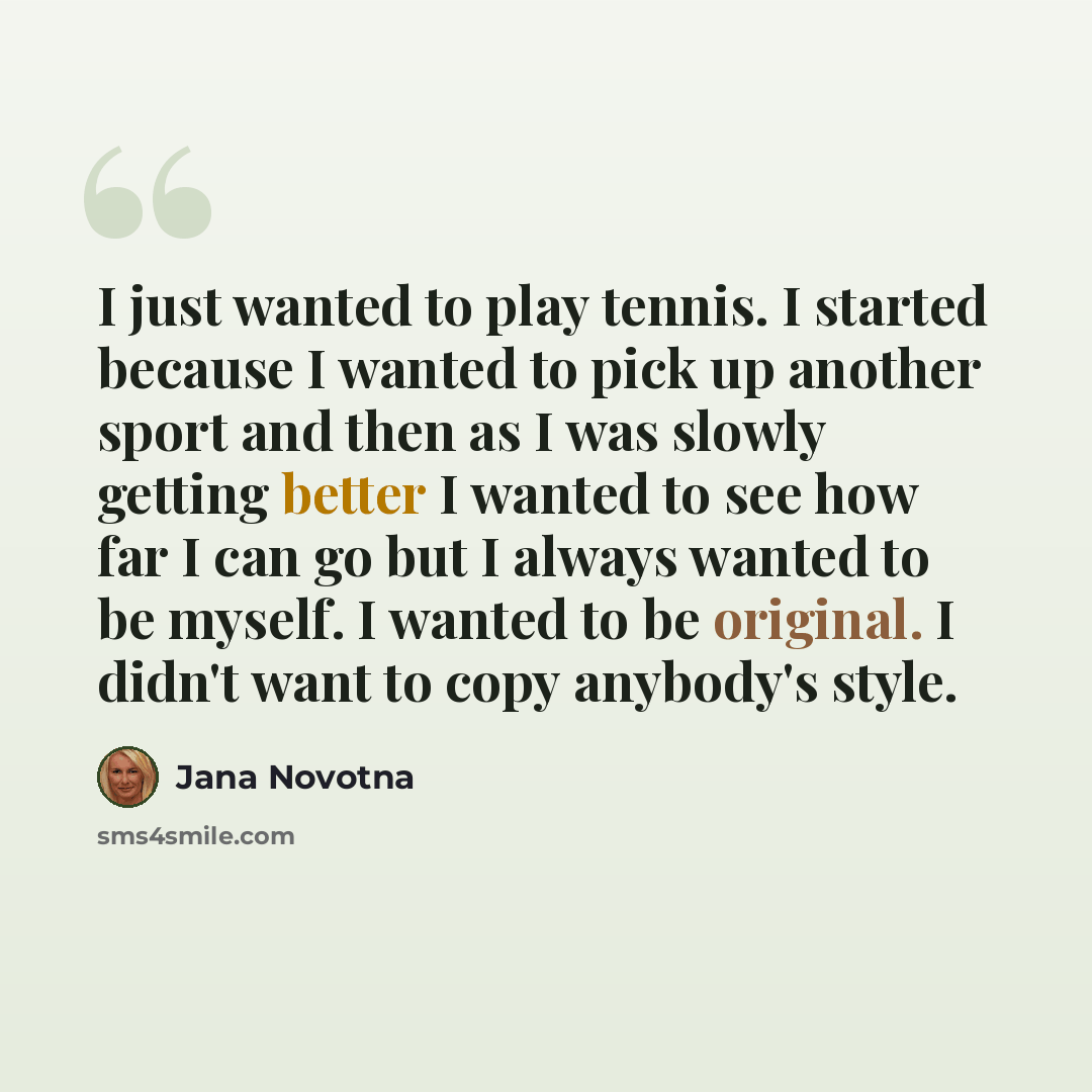 “I just wanted to play tennis. I started because I wanted to pick up another sport and then as I was slowly getting better I wanted to see how far I can go but I always wanted to be myself. I wanted to be original. I didn't want to copy anybody's style.” quote by Jana Novotna