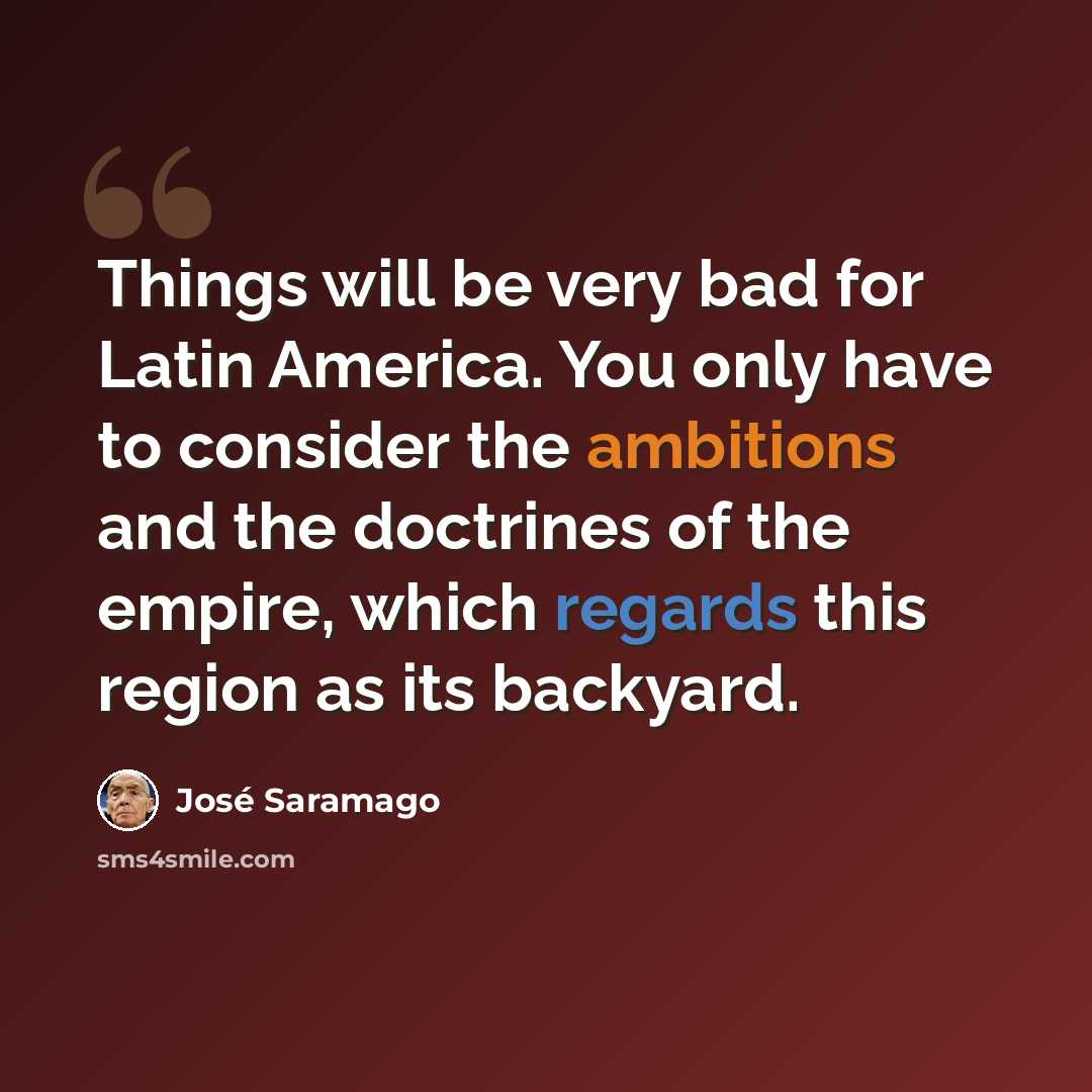 “Things will be very bad for Latin America. You only have to consider the ambitions and the doctrines of the empire, which regards this region as its backyard.” quote by Jose Saramago