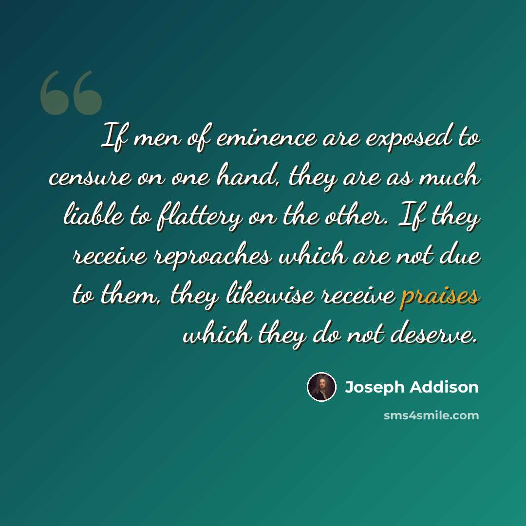 “If men of eminence are exposed to censure on one hand, they are as much liable to flattery on the other. If they receive reproaches which are not due to them, they likewise receive praises which they do not deserve.” quote by Joseph Addison
