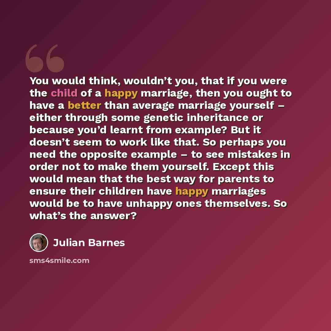 “You would think, wouldn’t you, that if you were the child of a happy marriage, then you ought to have a better than average marriage yourself – either through some genetic inheritance or because you’d learnt from example? But it doesn’t seem to work like that. So perhaps you need the opposite…” quote by Julian Barnes