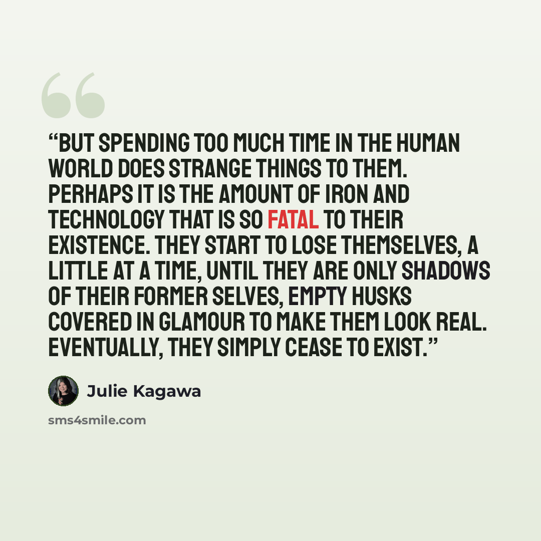 “But spending too much time in the human world does strange things to them. Perhaps it is the amount of iron and technology that is so fatal to their existence. They start to lose themselves, a little at a time, until they are only shadows of their former selves, empty husks covered in glamour to…” quote by Julie Kagawa