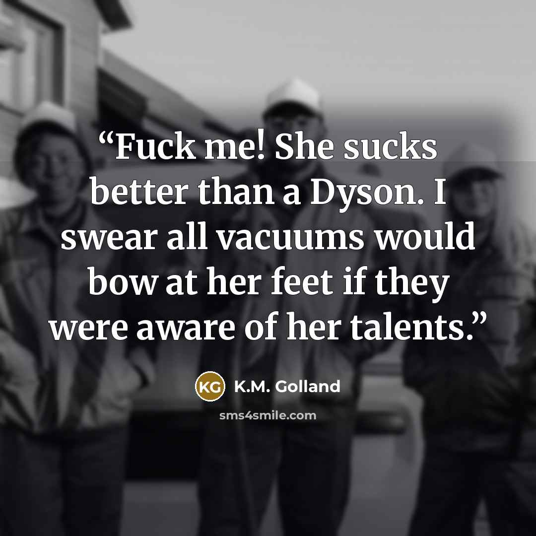 “Fuck me! She sucks better than a Dyson. I swear all vacuums would bow at her feet if they were aware of her talents.” quote by K.M. Golland