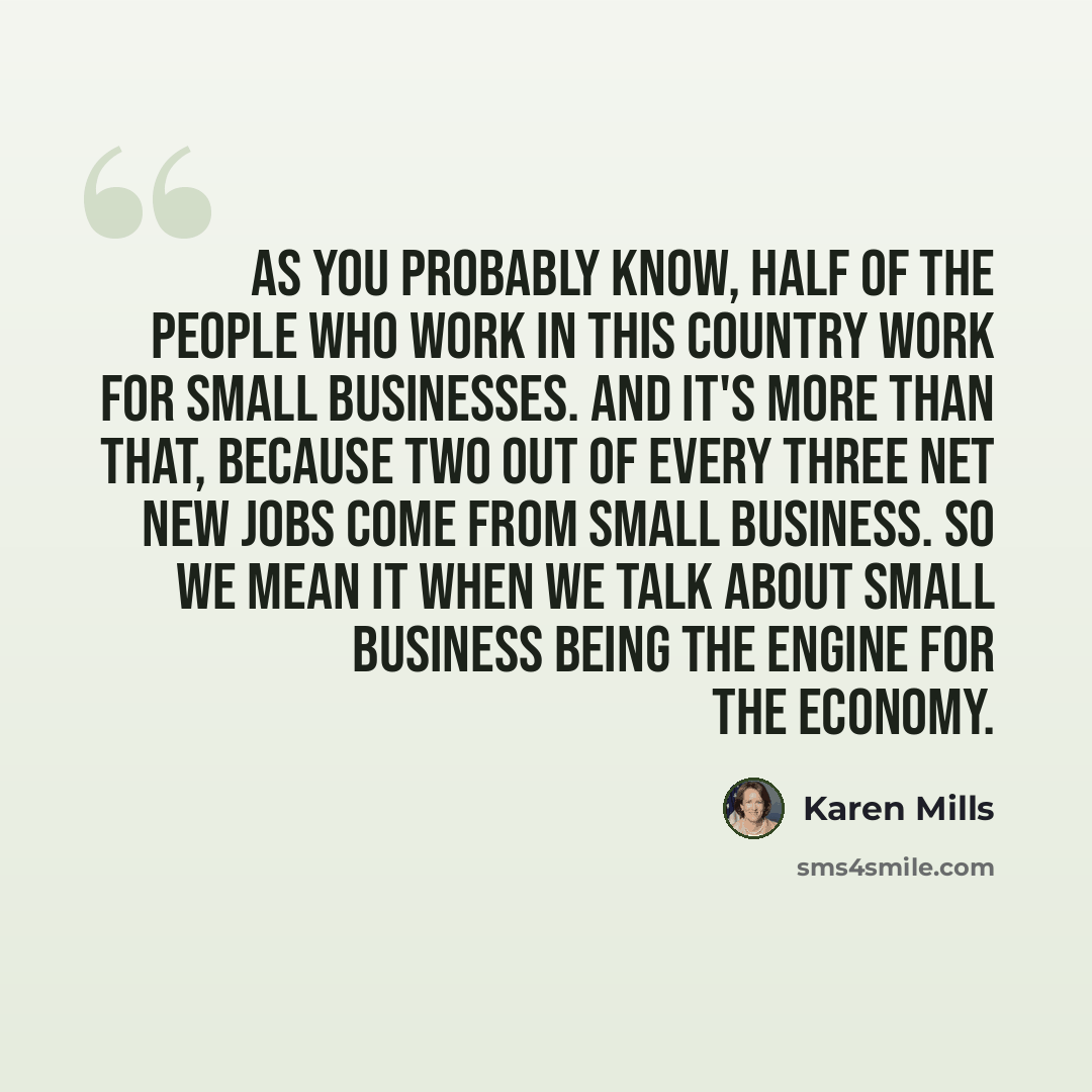 “As you probably know, half of the people who work in this country work for small businesses. And it's more than that, because two out of every three net new jobs come from small business. So we mean it when we talk about small business being the engine for the economy.” quote by Karen Mills