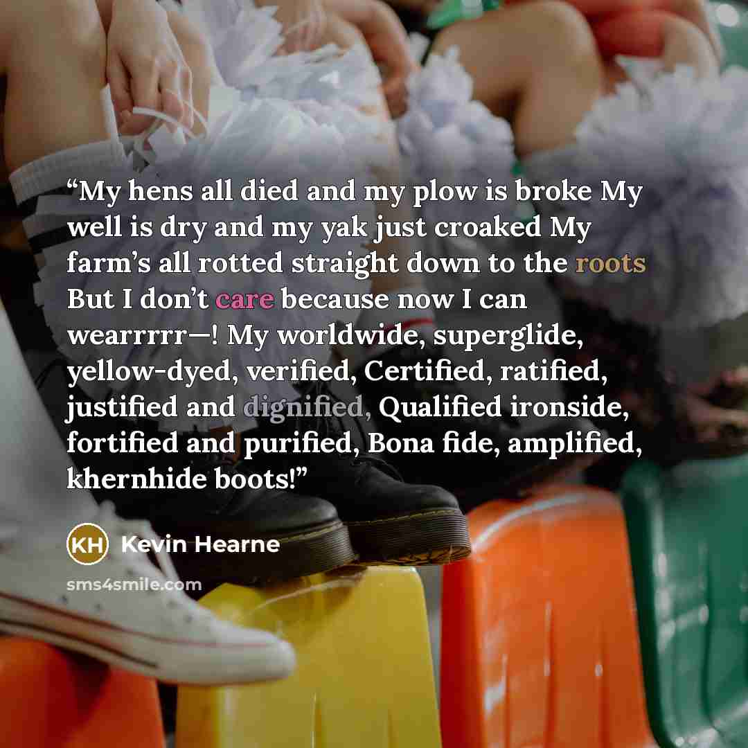 “My hens all died and my plow is broke My well is dry and my yak just croaked My farm’s all rotted straight down to the roots But I don’t care because now I can wearrrrr—! My worldwide, superglide, yellow-dyed, verified, Certified, ratified, justified and dignified, Qualified ironside, fortified…” quote by Kevin Hearne