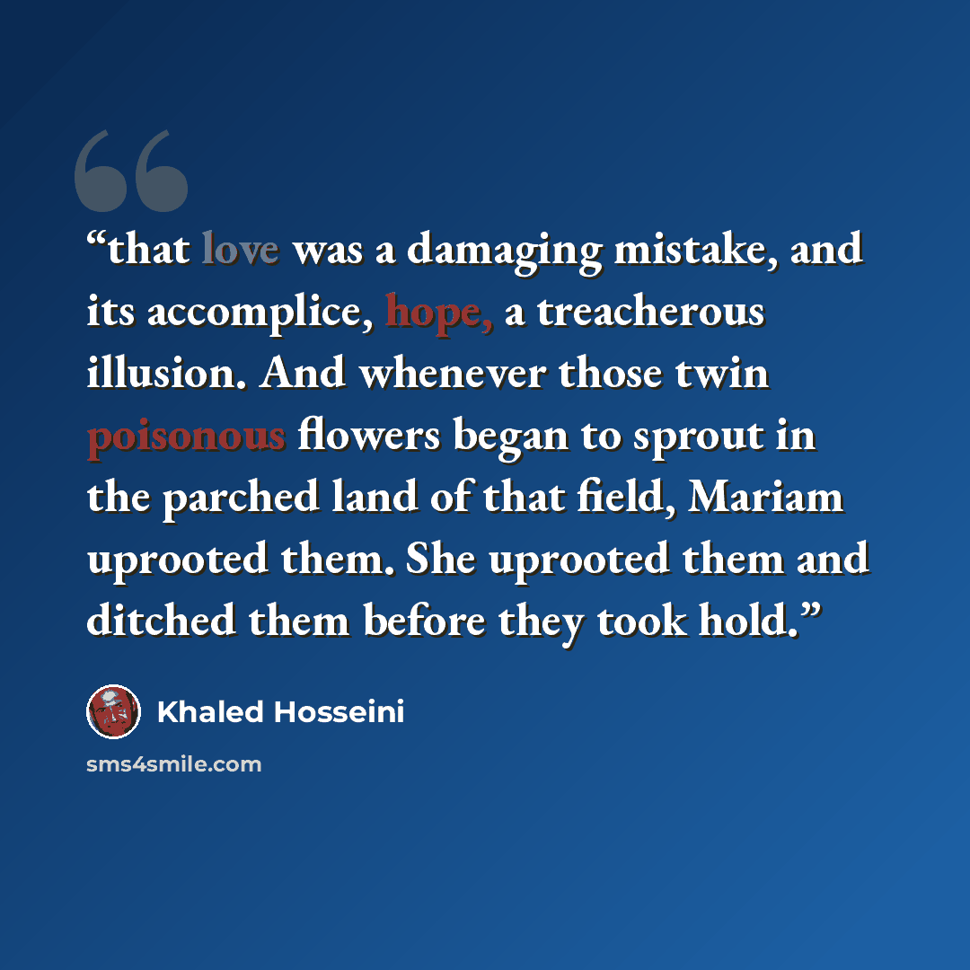 “that love was a damaging mistake, and its accomplice, hope, a treacherous illusion. And whenever those twin poisonous flowers began to sprout in the parched land of that field, Mariam uprooted them. She uprooted them and ditched them before they took hold.” quote by Khaled Hosseini