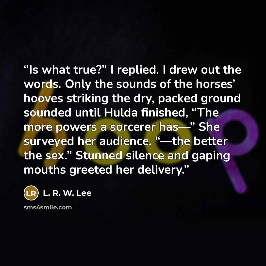 “Is what true?” I replied. I drew out the words. Only the sounds of the horses’ hooves striking the dry, packed ground sounded until Hulda finished, “The more powers a sorcerer has—” She surveyed her audience. “—the better the sex.” Stunned silence and gaping mouths greeted her delivery.” quote by L. R. W. Lee
