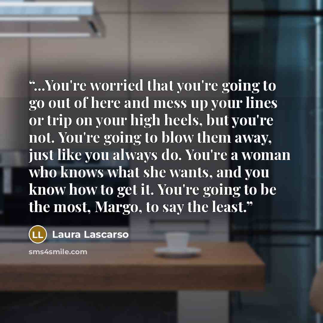 “...You're worried that you're going to go out of here and mess up your lines or trip on your high heels, but you're not. You're going to blow them away, just like you always do. You're a woman who knows what she wants, and you know how to get it. You're going to be the most, Margo, to say the least.” quote by Laura Lascarso