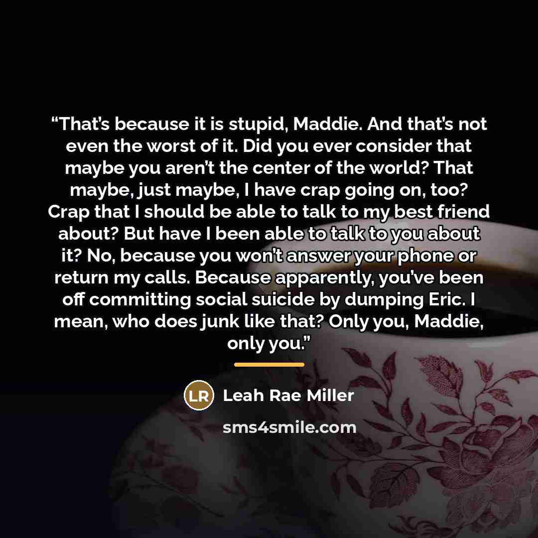 “That’s because it is stupid, Maddie. And that’s not even the worst of it. Did you ever consider that maybe you aren’t the center of the world? That maybe, just maybe, I have crap going on, too? Crap that I should be able to talk to my best friend about? But have I been able to talk to you about…” quote by Leah Rae Miller