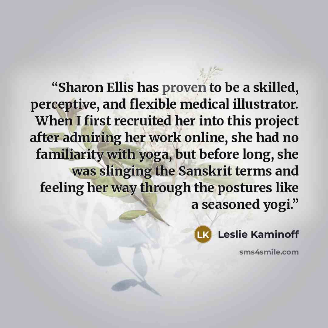 “Sharon Ellis has proven to be a skilled, perceptive, and flexible medical illustrator. When I first recruited her into this project after admiring her work online, she had no familiarity with yoga, but before long, she was slinging the Sanskrit terms and feeling her way through the postures like a…” quote by Leslie Kaminoff