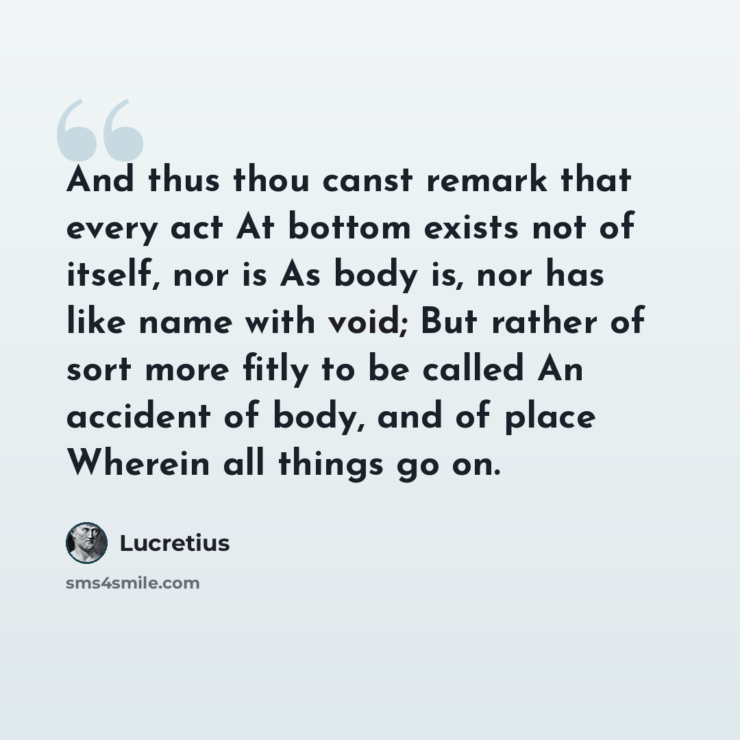 “And thus thou canst remark that every act At bottom exists not of itself, nor is As body is, nor has like name with void; But rather of sort more fitly to be called An accident of body, and of place Wherein all things go on.” quote by Lucretius