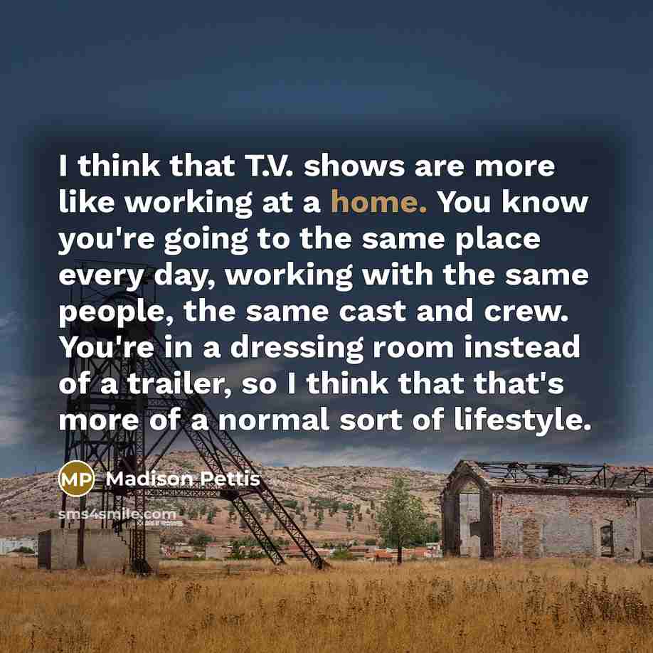 “I think that T.V. shows are more like working at a home. You know you're going to the same place every day, working with the same people, the same cast and crew. You're in a dressing room instead of a trailer, so I think that that's more of a normal sort of lifestyle.” quote by Madison Pettis