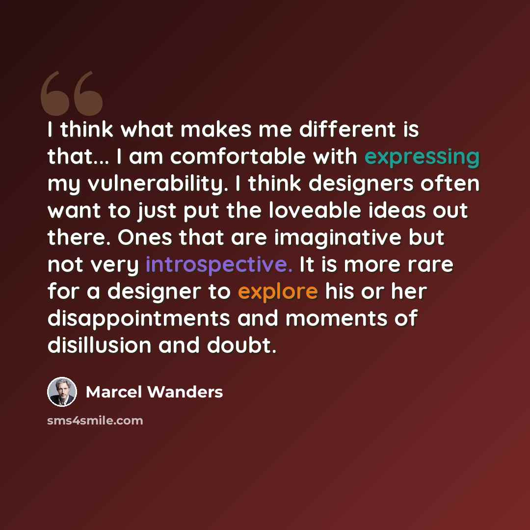 “I think what makes me different is that... I am comfortable with expressing my vulnerability. I think designers often want to just put the loveable ideas out there. Ones that are imaginative but not very introspective. It is more rare for a designer to explore his or her disappointments and…” quote by Marcel Wanders