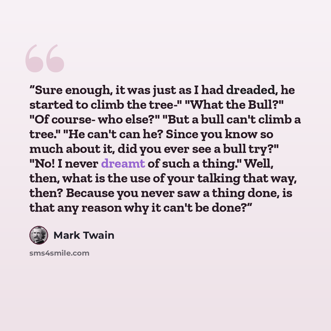 “Sure enough, it was just as I had dreaded, he started to climb the tree-" "What the Bull?" "Of course- who else?" "But a bull can't climb a tree." "He can't can he? Since you know so much about it, did you ever see a bull try?" "No! I never dreamt of such a thing." Well, then, what is the use of…” quote by Mark Twain