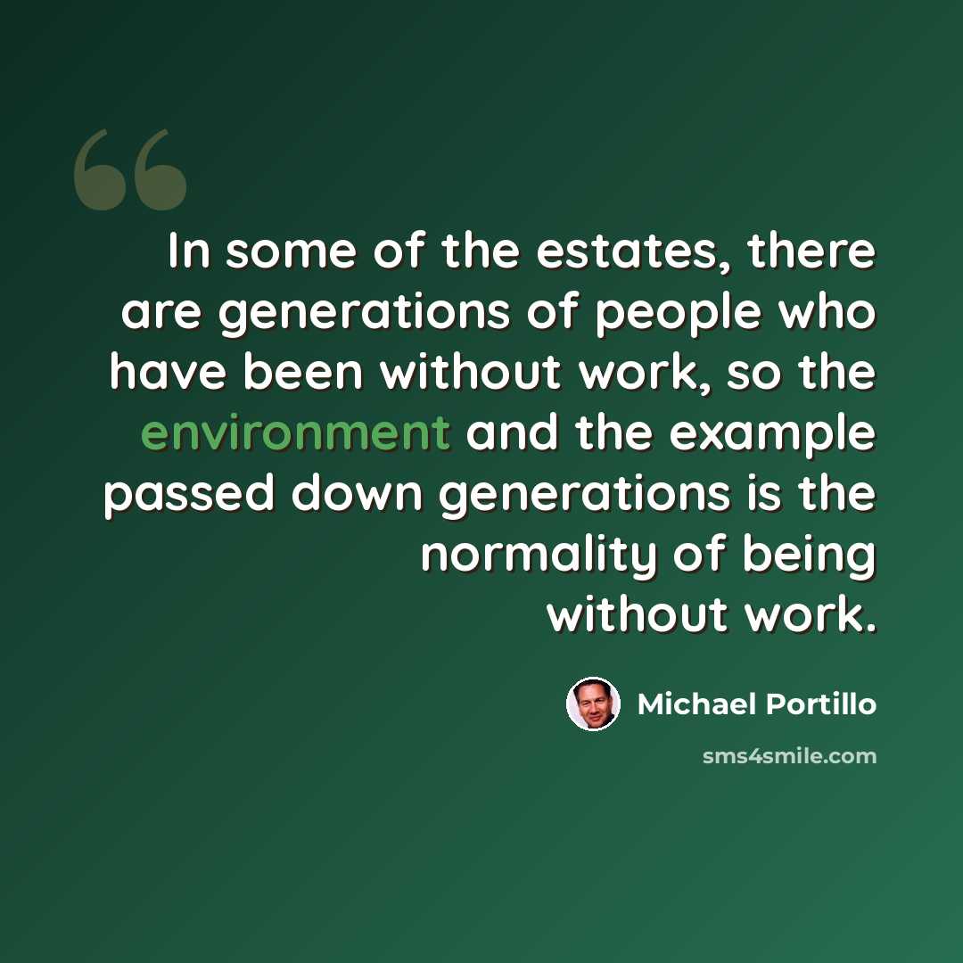 “In some of the estates, there are generations of people who have been without work, so the environment and the example passed down generations is the normality of being without work.” quote by Michael Portillo