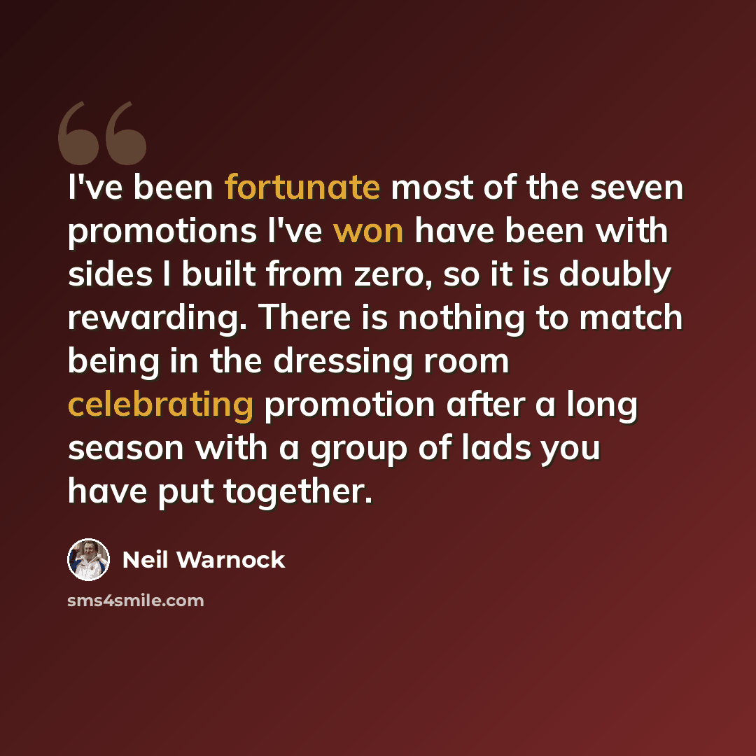 “I've been fortunate most of the seven promotions I've won have been with sides I built from zero, so it is doubly rewarding. There is nothing to match being in the dressing room celebrating promotion after a long season with a group of lads you have put together.” quote by Neil Warnock