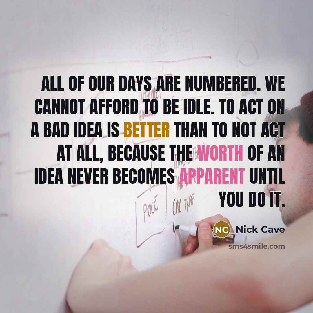 “All of our days are numbered. We cannot afford to be idle. To act on a bad idea is better than to not act at all, because the worth of an idea never becomes apparent until you do it.” quote by Nick Cave
