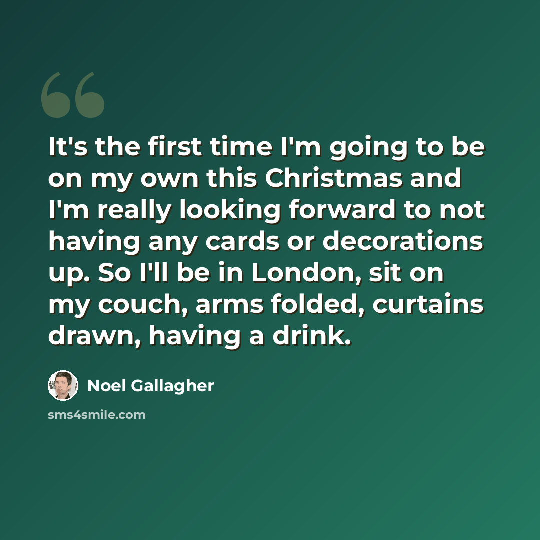 “It's the first time I'm going to be on my own this Christmas and I'm really looking forward to not having any cards or decorations up. So I'll be in London, sit on my couch, arms folded, curtains drawn, having a drink.” quote by Noel Gallagher