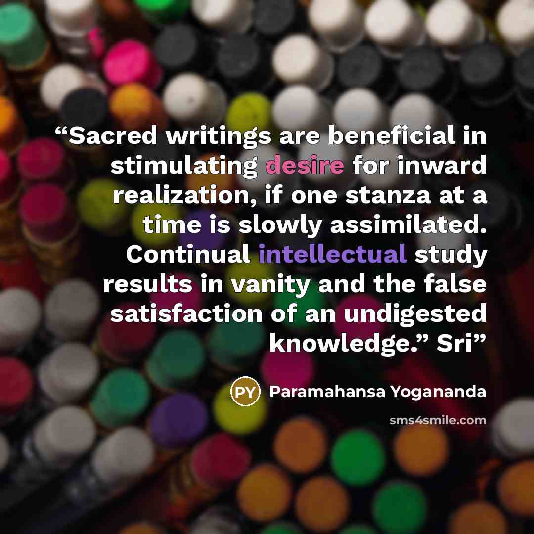 “Sacred writings are beneficial in stimulating desire for inward realization, if one stanza at a time is slowly assimilated. Continual intellectual study results in vanity and the false satisfaction of an undigested knowledge.” Sri” quote by Paramahansa Yogananda