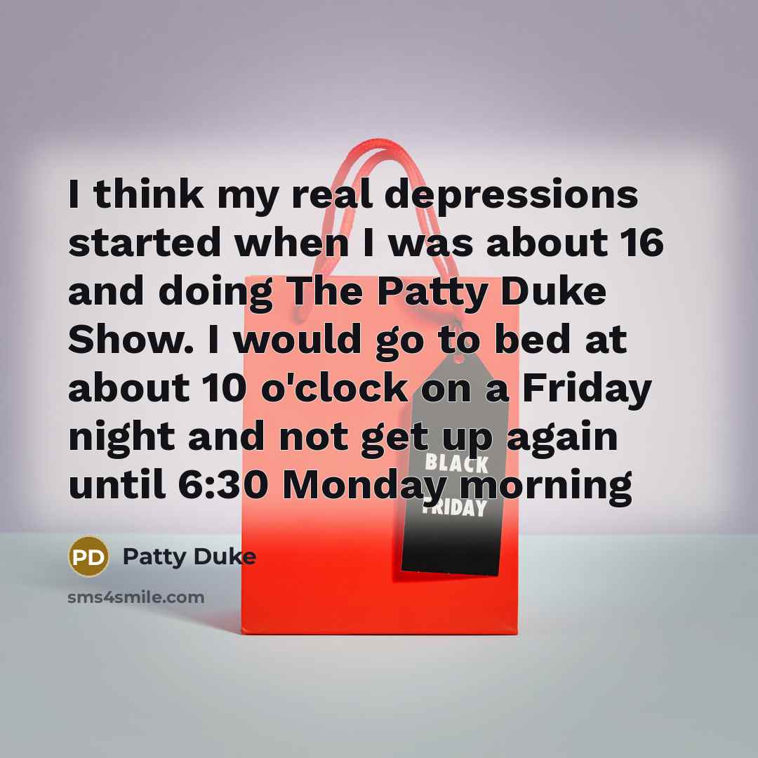 “I think my real depressions started when I was about 16 and doing The Patty Duke Show. I would go to bed at about 10 o'clock on a Friday night and not get up again until 6:30 Monday morning” quote by Patty Duke