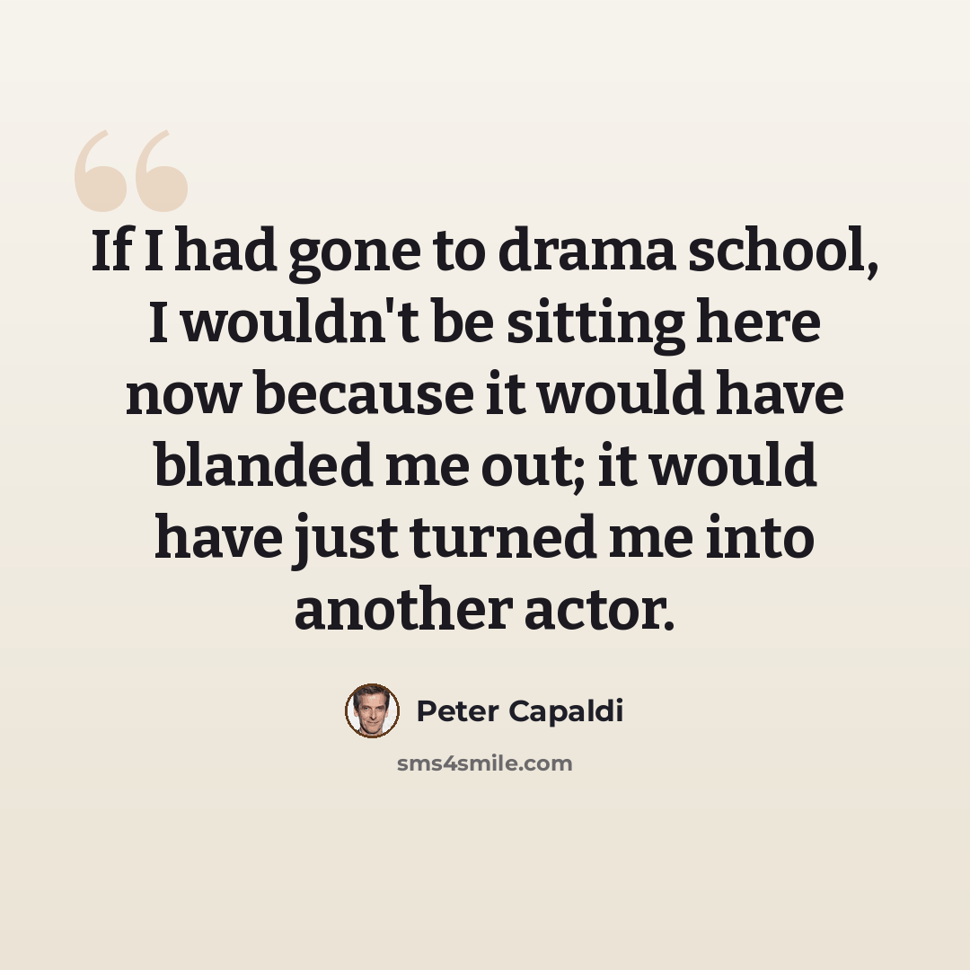 “If I had gone to drama school, I wouldn't be sitting here now because it would have blanded me out; it would have just turned me into another actor.” quote by Peter Capaldi