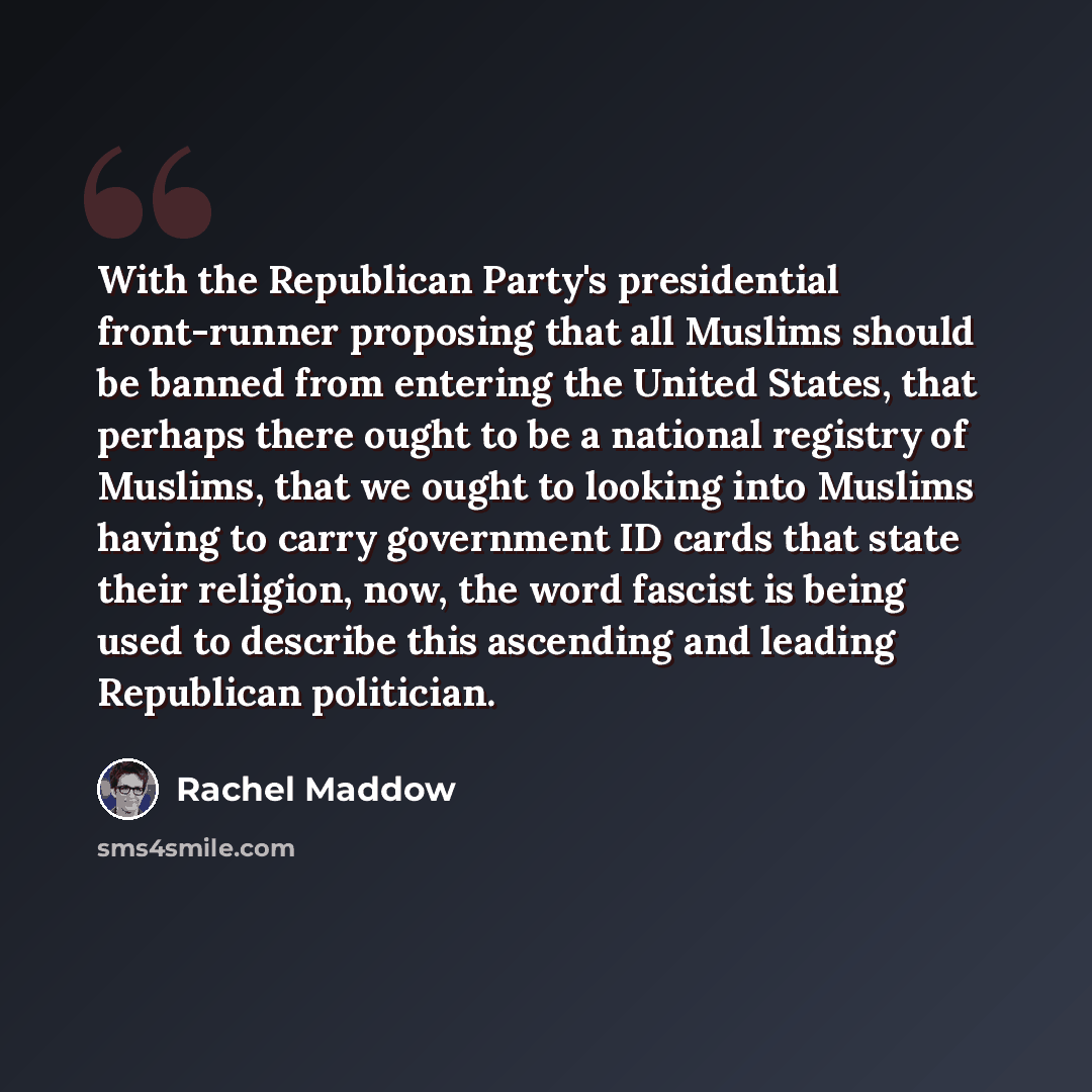 “With the Republican Party's presidential front-runner proposing that all Muslims should be banned from entering the United States, that perhaps there ought to be a national registry of Muslims, that we ought to looking into Muslims having to carry government ID cards that state their religion…” quote by Rachel Maddow