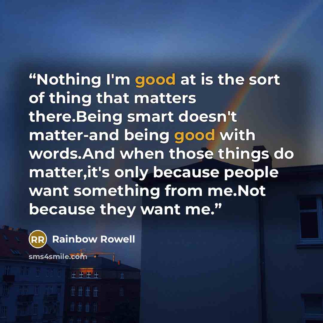 “Nothing I'm good at is the sort of thing that matters there.Being smart doesn't matter-and being good with words.And when those things do matter,it's only because people want something from me.Not because they want me.” quote by Rainbow Rowell