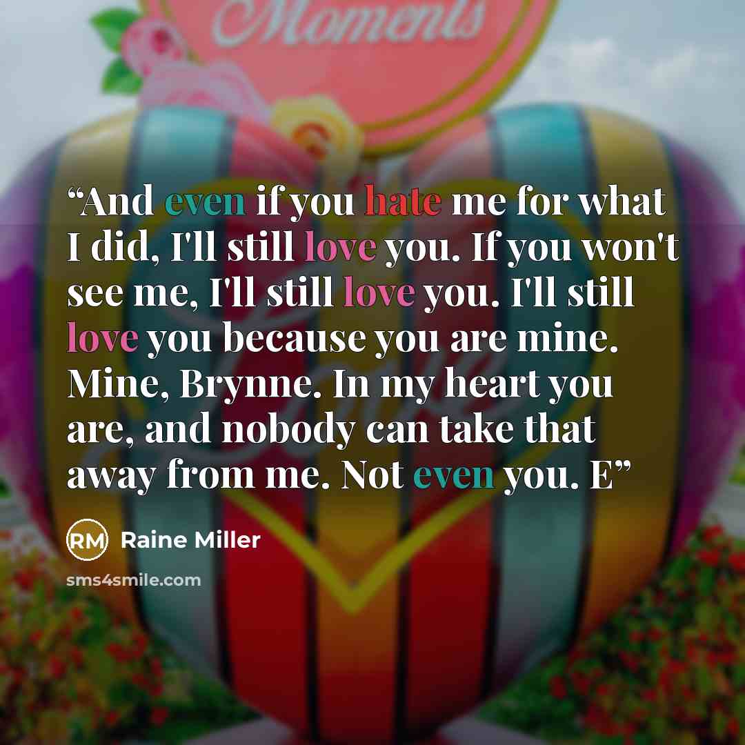 “And even if you hate me for what I did, I'll still love you. If you won't see me, I'll still love you. I'll still love you because you are mine. Mine, Brynne. In my heart you are, and nobody can take that away from me. Not even you. E” quote by Raine Miller