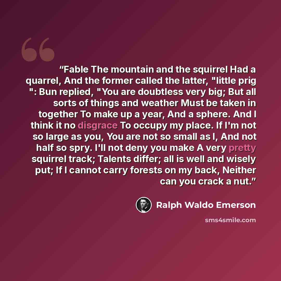 “Fable The mountain and the squirrel Had a quarrel, And the former called the latter, "little prig ": Bun replied, "You are doubtless very big; But all sorts of things and weather Must be taken in together To make up a year, And a sphere. And I think it no disgrace To occupy my place. If I'm not so…” quote by Ralph Waldo Emerson