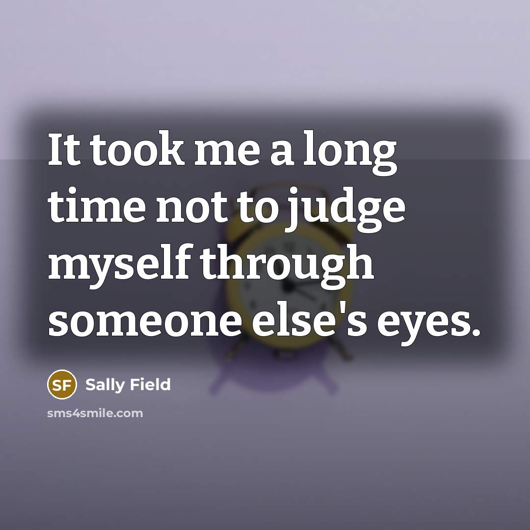 “It took me a long time not to judge myself through someone else's eyes.” quote by Sally Field