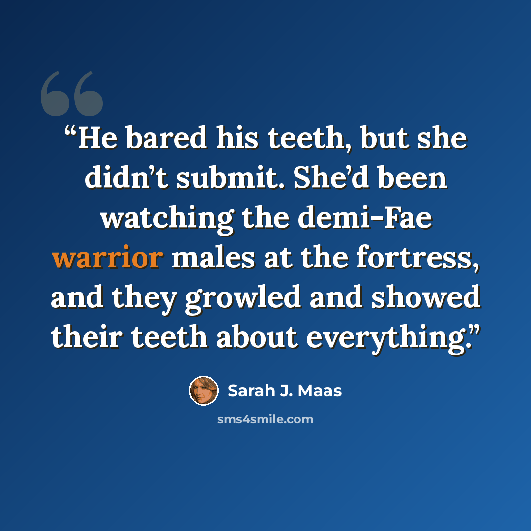 “He bared his teeth, but she didn’t submit. She’d been watching the demi-Fae warrior males at the fortress, and they growled and showed their teeth about everything.” quote by Sarah J. Maas