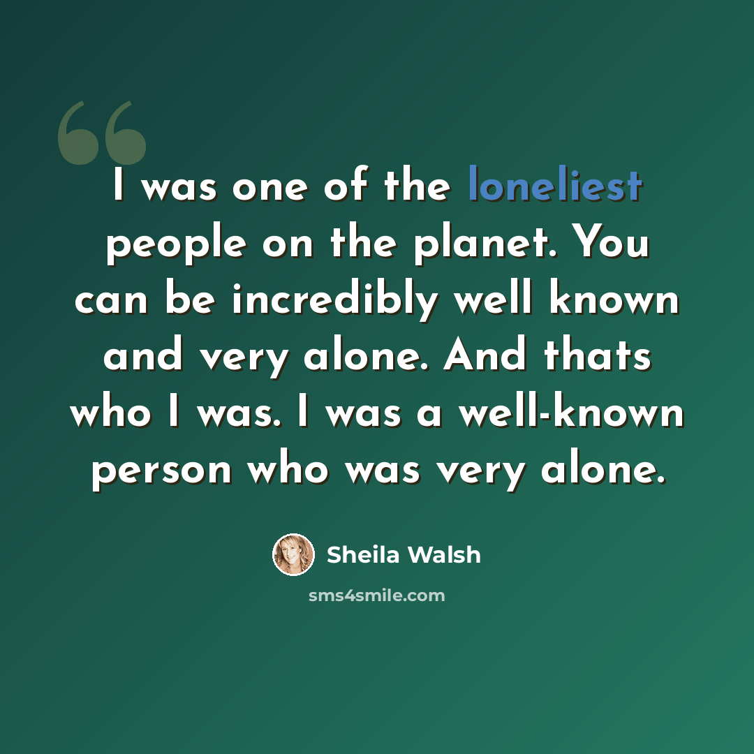“I was one of the loneliest people on the planet. You can be incredibly well known and very alone. And thats who I was. I was a well-known person who was very alone.” quote by Sheila Walsh
