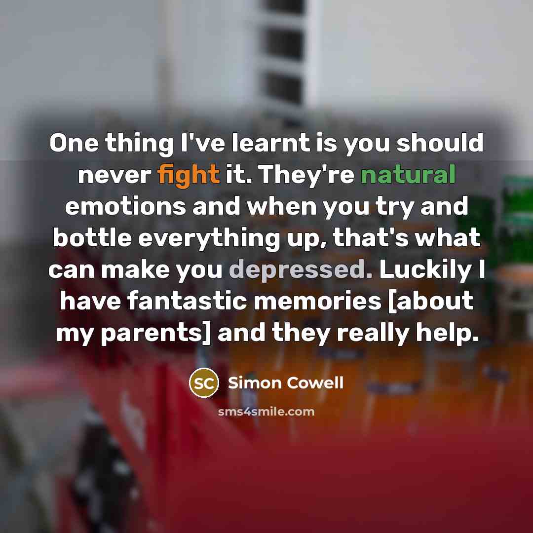 “One thing I've learnt is you should never fight it. They're natural emotions and when you try and bottle everything up, that's what can make you depressed. Luckily I have fantastic memories [about my parents] and they really help.” quote by Simon Cowell
