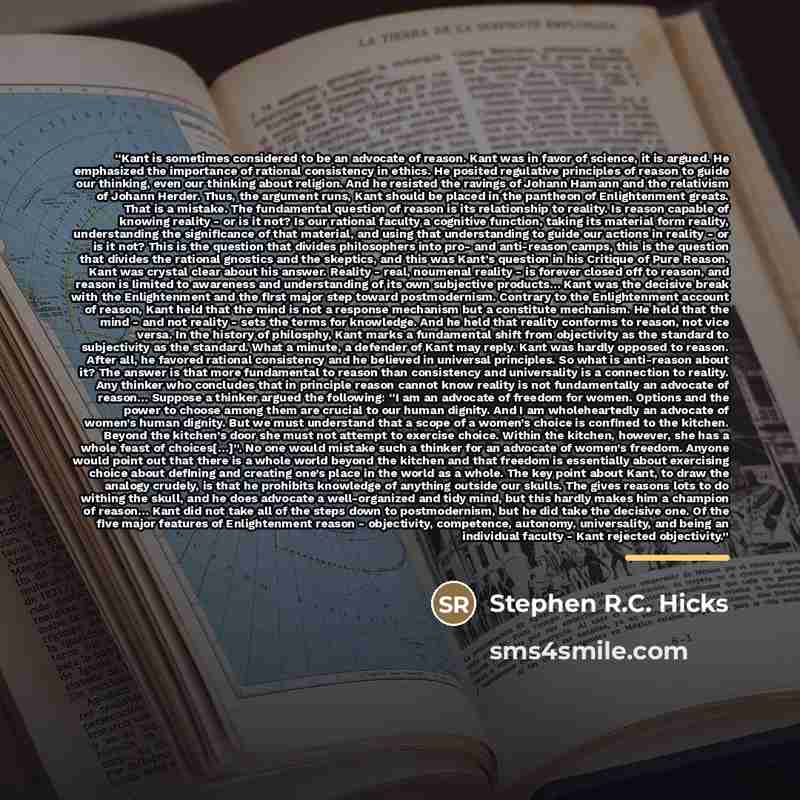 “Kant is sometimes considered to be an advocate of reason. Kant was in favor of science, it is argued. He emphasized the importance of rational consistency in ethics. He posited regulative principles of reason to guide our thinking, even our thinking about religion. And he resisted the ravings of…” quote by Stephen R.C. Hicks