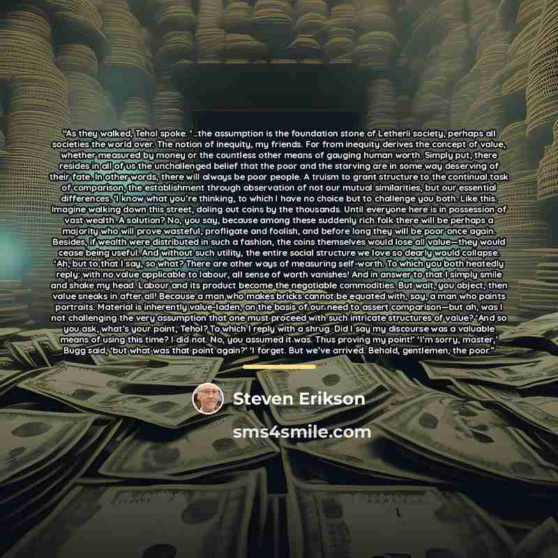 “As they walked, Tehol spoke. ‘…the assumption is the foundation stone of Letherii society, perhaps all societies the world over. The notion of inequity, my friends. For from inequity derives the concept of value, whether measured by money or the countless other means of gauging human worth. Simply…” quote by Steven Erikson