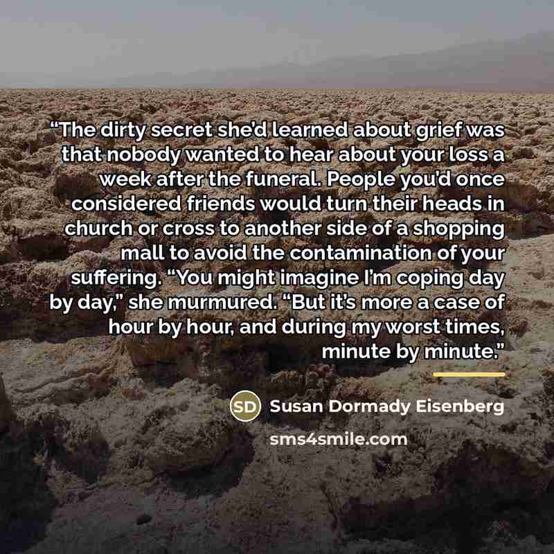 “The dirty secret she’d learned about grief was that nobody wanted to hear about your loss a week after the funeral. People you’d once considered friends would turn their heads in church or cross to another side of a shopping mall to avoid the contamination of your suffering. “You might imagine I’m…” quote by Susan Dormady Eisenberg