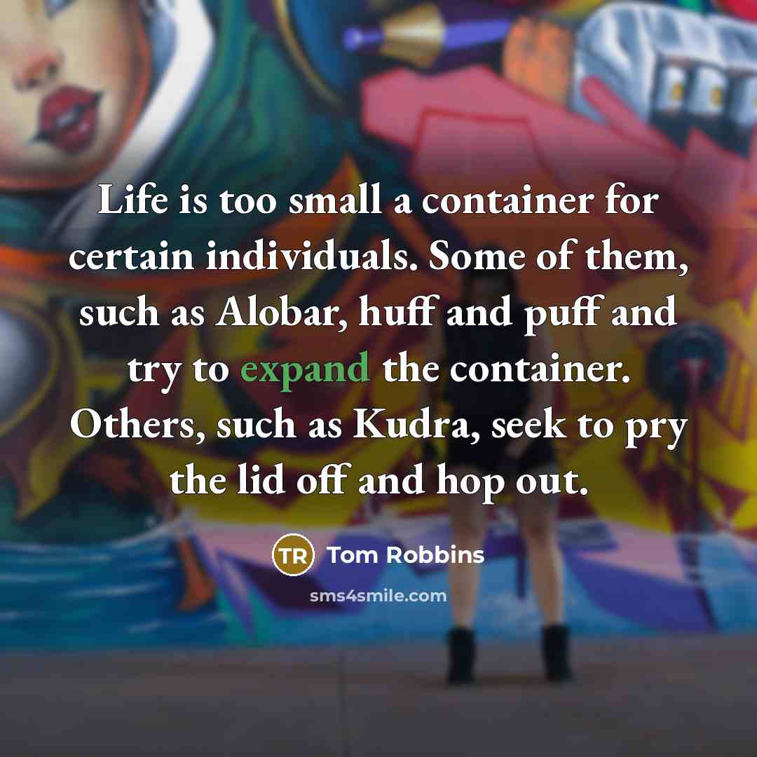 “Life is too small a container for certain individuals. Some of them, such as Alobar, huff and puff and try to expand the container. Others, such as Kudra, seek to pry the lid off and hop out.” quote by Tom Robbins