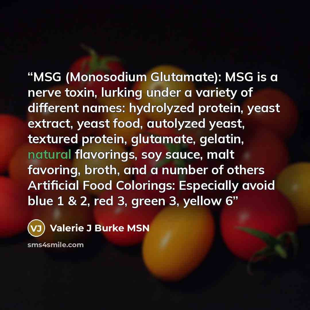 “MSG (Monosodium Glutamate): MSG is a nerve toxin, lurking under a variety of different names: hydrolyzed protein, yeast extract, yeast food, autolyzed yeast, textured protein, glutamate, gelatin, natural flavorings, soy sauce, malt favoring, broth, and a number of others Artificial Food Colorings…” quote by Valerie J Burke MSN