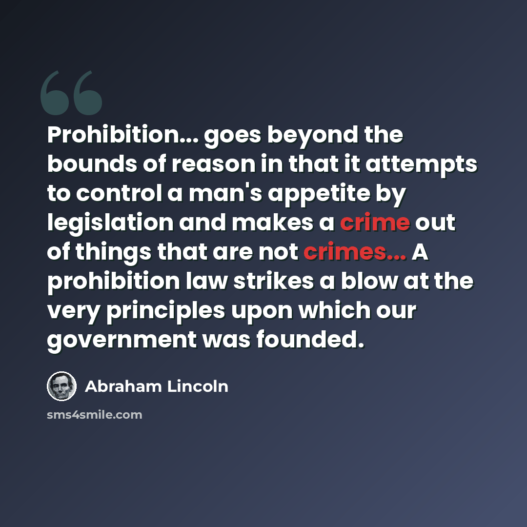 “Prohibition... goes beyond the bounds of reason in that it attempts to control a man's appetite by legislation and makes a crime out of things that are not crimes... A prohibition law strikes a blow at the very principles upon which our government was founded.” quote by Abraham Lincoln