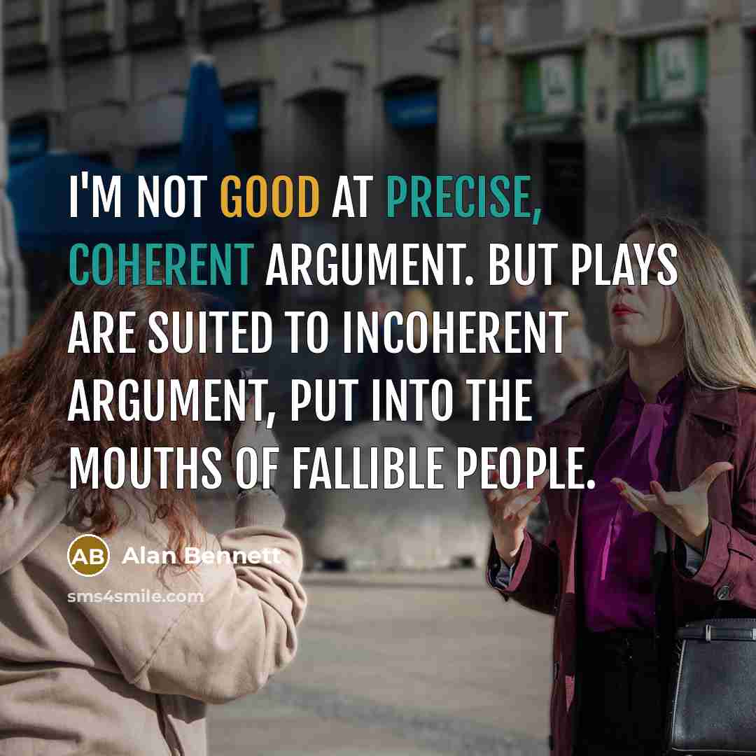“I'm not good at precise, coherent argument. But plays are suited to incoherent argument, put into the mouths of fallible people.” quote by Alan Bennett