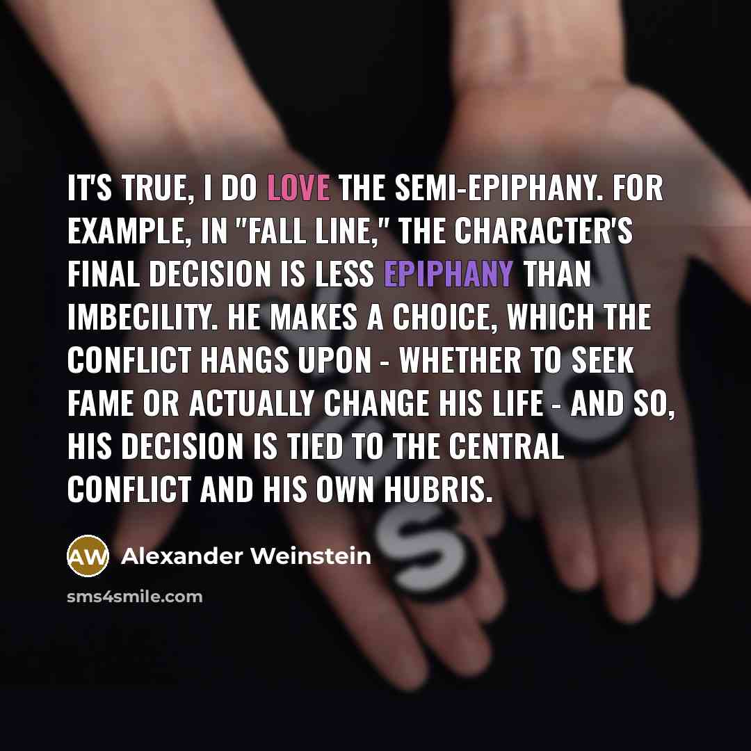 “It's true, I do love the semi-epiphany. For example, in "Fall Line," the character's final decision is less epiphany than imbecility. He makes a choice, which the conflict hangs upon - whether to seek fame or actually change his life - and so, his decision is tied to the central conflict and his…” quote by Alexander Weinstein