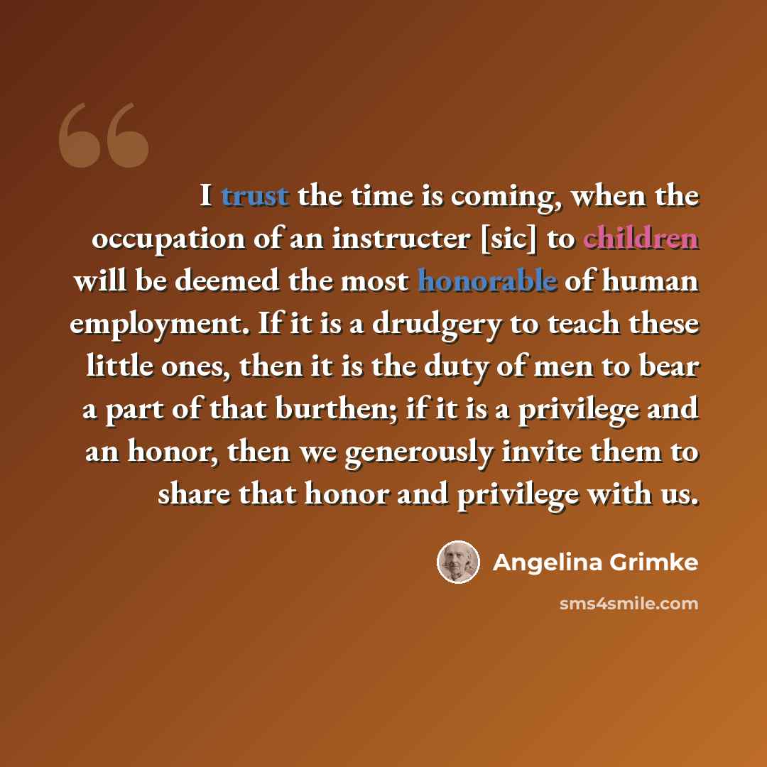 “I trust the time is coming, when the occupation of an instructer [sic] to children will be deemed the most honorable of human employment. If it is a drudgery to teach these little ones, then it is the duty of men to bear a part of that burthen; if it is a privilege and an honor, then we generously…” quote by Angelina Grimke