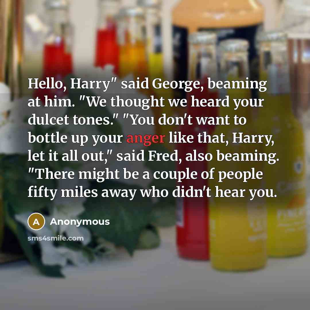 “Hello, Harry" said George, beaming at him. "We thought we heard your dulcet tones." "You don't want to bottle up your anger like that, Harry, let it all out," said Fred, also beaming. "There might be a couple of people fifty miles away who didn't hear you.” quote by Anonymous