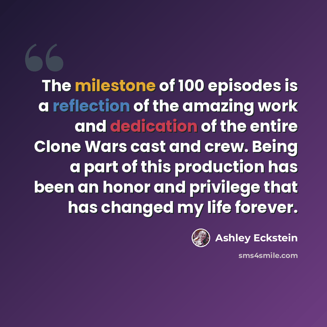 “The milestone of 100 episodes is a reflection of the amazing work and dedication of the entire Clone Wars cast and crew. Being a part of this production has been an honor and privilege that has changed my life forever.” quote by Ashley Eckstein