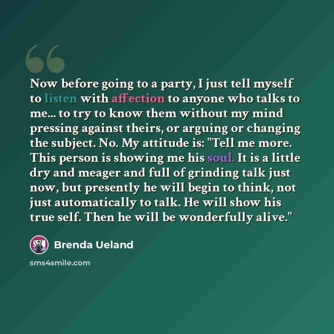 “Now before going to a party, I just tell myself to listen with affection to anyone who talks to me... to try to know them without my mind pressing against theirs, or arguing or changing the subject. No. My attitude is: "Tell me more. This person is showing me his soul. It is a little dry and…” quote by Brenda Ueland