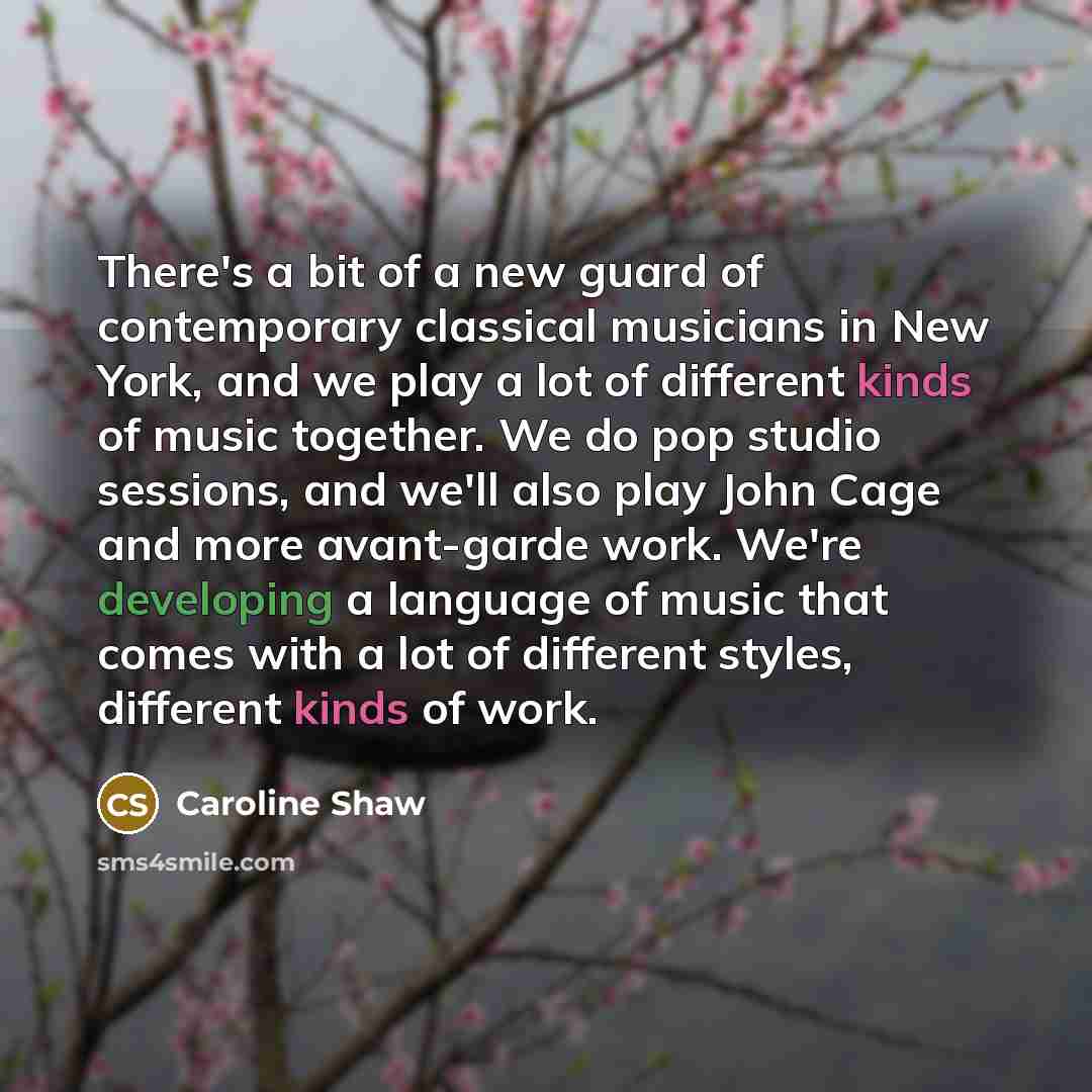 “There's a bit of a new guard of contemporary classical musicians in New York, and we play a lot of different kinds of music together. We do pop studio sessions, and we'll also play John Cage and more avant-garde work. We're developing a language of music that comes with a lot of different styles…” quote by Caroline Shaw