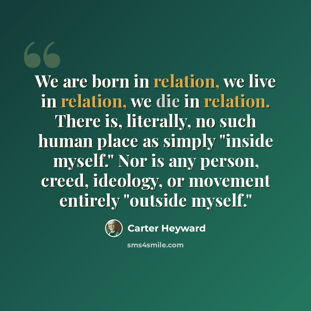 “We are born in relation, we live in relation, we die in relation. There is, literally, no such human place as simply "inside myself." Nor is any person, creed, ideology, or movement entirely "outside myself."” quote by Carter Heyward