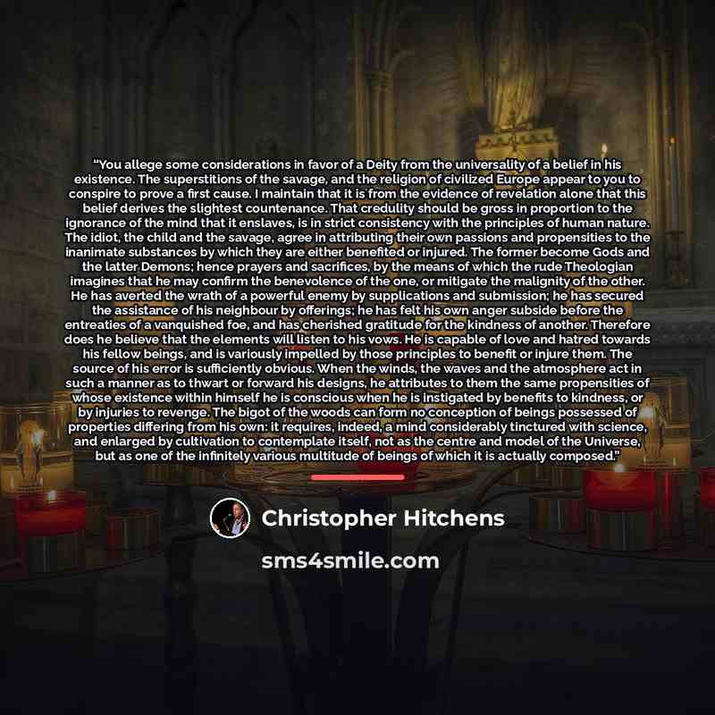 “You allege some considerations in favor of a Deity from the universality of a belief in his existence. The superstitions of the savage, and the religion of civilized Europe appear to you to conspire to prove a first cause. I maintain that it is from the evidence of revelation alone that this…” quote by Christopher Hitchens