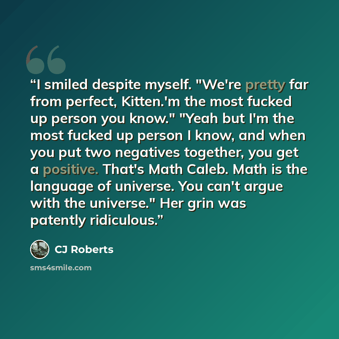 “I smiled despite myself. "We're pretty far from perfect, Kitten.'m the most fucked up person you know." "Yeah but I'm the most fucked up person I know, and when you put two negatives together, you get a positive. That's Math Caleb. Math is the language of universe. You can't argue with the…” quote by CJ Roberts